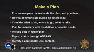 Make a Plan
• Ensure everyone understands the plan, and practices.
• How to communicate during an emergency.
• Consider what to do, where to go, what to take.
• Plan for members with disabilities or special needs.
• Include pets in family plan.
• Report status through ADPAAS.
• Identify a continental U.S. contact.
 