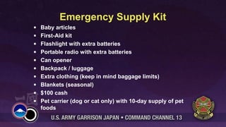 Emergency Supply Kit
• Baby articles
• First-Aid kit
• Flashlight with extra batteries
• Portable radio with extra batteries
• Can opener
• Backpack / luggage
• Extra clothing (keep in mind baggage limits)
• Blankets (seasonal)
• $100 cash
• Pet carrier (dog or cat only) with 10-day supply of pet
foods
 