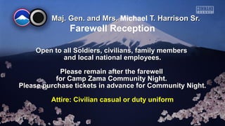 Maj. Gen. and Mrs.Maj. Gen. and Mrs. Michael T. Harrison Sr.T. Harrison Sr.
Open to all Soldiers, civilians, family membersOpen to all Soldiers, civilians, family members
and local national employees.and local national employees.
Please remain after the farewellPlease remain after the farewell
for Camp Zama Community Night.for Camp Zama Community Night.
Please purchase tickets in advance for Community Night.Please purchase tickets in advance for Community Night.
Attire: Civilian casual or duty uniform
Farewell Reception
 