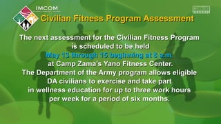Civilian Fitness Program AssessmentCivilian Fitness Program Assessment
The next assessment for the Civilian Fitness ProgramThe next assessment for the Civilian Fitness Program
is scheduled to be heldis scheduled to be held
May 13 through 15 beginning at 8 a.m.May 13 through 15 beginning at 8 a.m.
at Camp Zama’s Yano Fitness Center.at Camp Zama’s Yano Fitness Center.
The Department of the Army program allows eligibleThe Department of the Army program allows eligible
DA civilians to exercise and take partDA civilians to exercise and take part
in wellness education for up to three work hoursin wellness education for up to three work hours
per week for a period of six months.per week for a period of six months.
 