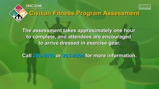 Civilian Fitness Program AssessmentCivilian Fitness Program Assessment
The assessment takes approximately one hourThe assessment takes approximately one hour
to complete, and attendees are encouragedto complete, and attendees are encouraged
to arrive dressed in exercise gear.to arrive dressed in exercise gear.
CallCall 263-5050263-5050 oror 263-2004263-2004 for more information.for more information.
 