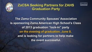 ZaCSA Seeking Partners for ZAHSZaCSA Seeking Partners for ZAHS
The Zama Community Spouses’ AssociationThe Zama Community Spouses’ Association
is sponsoring Zama American High School’s Classis sponsoring Zama American High School’s Class
of 2013 graduation “lock-in” partyof 2013 graduation “lock-in” party
on the evening of graduation, June 8,on the evening of graduation, June 8,
and is looking for partners to help makeand is looking for partners to help make
the event successful.the event successful.
Graduation PartyGraduation Party
 