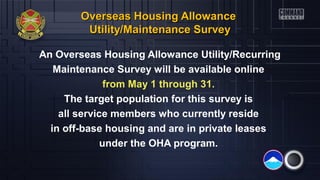 Overseas Housing AllowanceOverseas Housing Allowance
Utility/Maintenance SurveyUtility/Maintenance Survey
An Overseas Housing Allowance Utility/Recurring
Maintenance Survey will be available online
from May 1 through 31.
The target population for this survey is
all service members who currently reside
in off-base housing and are in private leases
under the OHA program.
 