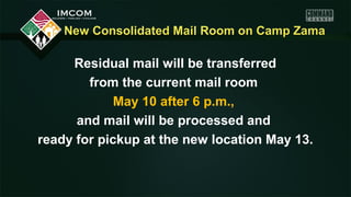 New Consolidated Mail Room on Camp ZamaNew Consolidated Mail Room on Camp Zama
Residual mail will be transferred
from the current mail room
May 10 after 6 p.m.,
and mail will be processed and
ready for pickup at the new location May 13.
 