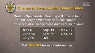Change to Sponsorship Training DatesChange to Sponsorship Training Dates
Monthly Sponsorship Training will now be heldMonthly Sponsorship Training will now be held
on the second Wednesday of each month.on the second Wednesday of each month.
For the rest of 2013, the class dates are as follows:For the rest of 2013, the class dates are as follows:
CallCall 263-8091263-8091 for more information.for more information.
May 8May 8
June 12June 12
July 10July 10
Aug. 14Aug. 14
Sept. 11Sept. 11
Oct. 9Oct. 9
Nov. 13Nov. 13
Dec. 11Dec. 11
 