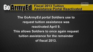 Fiscal 2013 TuitionFiscal 2013 Tuition
The GoArmyEd portal Soldiers use toThe GoArmyEd portal Soldiers use to
request tuition assistance wasrequest tuition assistance was
reactivated April 9.reactivated April 9.
This allows Soldiers to once again requestThis allows Soldiers to once again request
tuition assistance for the remaindertuition assistance for the remainder
of fiscal 2013.of fiscal 2013.
Assistance Portal ReactivatedAssistance Portal Reactivated
 