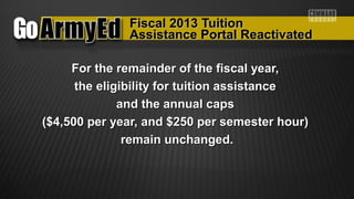Fiscal 2013 TuitionFiscal 2013 Tuition
For the remainder of the fiscal year,For the remainder of the fiscal year,
the eligibility for tuition assistancethe eligibility for tuition assistance
and the annual capsand the annual caps
($4,500 per year, and $250 per semester hour)($4,500 per year, and $250 per semester hour)
remain unchanged.remain unchanged.
Assistance Portal ReactivatedAssistance Portal Reactivated
 