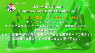 ５月１６日（木曜日）、１３時から１６時まで５月１６日（木曜日）、１３時から１６時まで
セイフティ＆ヘルス フェアがセイフティ＆ヘルス フェアが
キャンプ座間ヤノフィットネスセンター（建物番号２０５）キャンプ座間ヤノフィットネスセンター（建物番号２０５）
で開催されます。で開催されます。
さらに 県警の白バイ隊と相模原市からは起震車もやって来ます！さらに 県警の白バイ隊と相模原市からは起震車もやって来ます！
従業員の皆様どうぞお気軽にお立ち寄り下さい。従業員の皆様どうぞお気軽にお立ち寄り下さい。
U.S. Army JapanU.S. Army Japan
Summer Safety and Health FairSummer Safety and Health Fair
 