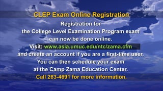 CLEP Exam Online RegistrationCLEP Exam Online Registration
Registration forRegistration for
the College Level Examination Program examthe College Level Examination Program exam
can now be done online.can now be done online.
Visit:Visit: www.asia.umuc.edu/ntc/zama.cfmwww.asia.umuc.edu/ntc/zama.cfm
and create an account if you are a first-time user.and create an account if you are a first-time user.
You can then schedule your examYou can then schedule your exam
at the Camp Zama Education Center.at the Camp Zama Education Center.
Call 263-4691 for more information.Call 263-4691 for more information.
 