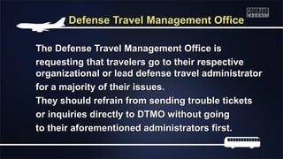 Defense Travel Management OfficeDefense Travel Management Office
The Defense Travel Management Office isThe Defense Travel Management Office is
requesting that travelers go to their respectiverequesting that travelers go to their respective
organizational or lead defense travel administratororganizational or lead defense travel administrator
for a majority of their issues.for a majority of their issues.
They should refrain from sending trouble ticketsThey should refrain from sending trouble tickets
or inquiries directly to DTMO without goingor inquiries directly to DTMO without going
to their aforementioned administrators first.to their aforementioned administrators first.
 