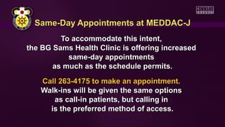 Same-Day Appointments at MEDDAC-JSame-Day Appointments at MEDDAC-J
To accommodate this intent,To accommodate this intent,
the BG Sams Health Clinic is offering increasedthe BG Sams Health Clinic is offering increased
same-day appointmentssame-day appointments
as much as the schedule permits.as much as the schedule permits.
Call 263-4175 to make an appointment.Call 263-4175 to make an appointment.
Walk-ins will be given the same optionsWalk-ins will be given the same options
as call-in patients, but calling inas call-in patients, but calling in
is the preferred method of access.is the preferred method of access.
 