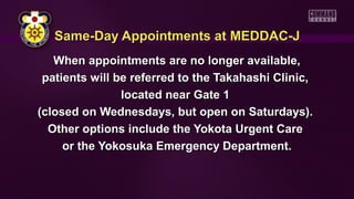 Same-Day Appointments at MEDDAC-JSame-Day Appointments at MEDDAC-J
When appointments are no longer available,When appointments are no longer available,
patients will be referred to the Takahashi Clinic,patients will be referred to the Takahashi Clinic,
located near Gate 1located near Gate 1
(closed on Wednesdays, but open on Saturdays).(closed on Wednesdays, but open on Saturdays).
Other options include the Yokota Urgent CareOther options include the Yokota Urgent Care
or the Yokosuka Emergency Department.or the Yokosuka Emergency Department.
 