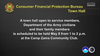 Consumer Financial Protection BureauConsumer Financial Protection Bureau
Town HallTown Hall
A town hall open to service members,A town hall open to service members,
Department of the Army civiliansDepartment of the Army civilians
and their family membersand their family members
is scheduled to be held May 8 from 1 to 2 p.m.is scheduled to be held May 8 from 1 to 2 p.m.
at the Camp Zama Community Club.at the Camp Zama Community Club.
 