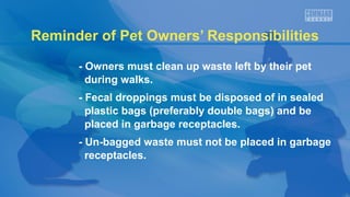 Reminder of Pet Owners’ Responsibilities
- Owners must clean up waste left by their pet
during walks.
- Fecal droppings must be disposed of in sealed
plastic bags (preferably double bags) and be
placed in garbage receptacles.
- Un-bagged waste must not be placed in garbage
receptacles.
 