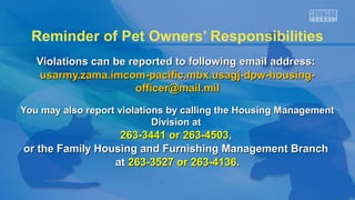 Reminder of Pet Owners’ Responsibilities
Violations can be reported to following email address:Violations can be reported to following email address:
usarmy.zama.imcom-pacific.mbx.usagj-dpw-housing-usarmy.zama.imcom-pacific.mbx.usagj-dpw-housing-
officer@mail.milofficer@mail.mil
You may also report violations by calling the Housing ManagementYou may also report violations by calling the Housing Management
Division atDivision at
263-3441 or 263-4503263-3441 or 263-4503,,
or the Family Housing and Furnishing Management Branchor the Family Housing and Furnishing Management Branch
atat 263-3527 or 263-4136263-3527 or 263-4136..
 