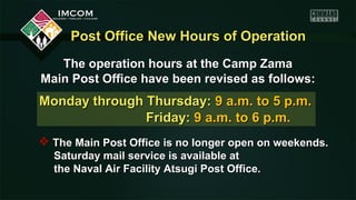 Post Office New Hours of OperationPost Office New Hours of Operation
The operation hours at the Camp ZamaThe operation hours at the Camp Zama
Main Post Office have been revised as follows:Main Post Office have been revised as follows:
Monday through Thursday:Monday through Thursday: 9 a.m. to 5 p.m.9 a.m. to 5 p.m.
Friday:Friday: 9 a.m. to 6 p.m.9 a.m. to 6 p.m.
 The Main Post Office is no longer open on weekends.The Main Post Office is no longer open on weekends.
Saturday mail service is available atSaturday mail service is available at
the Naval Air Facility Atsugi Post Office.the Naval Air Facility Atsugi Post Office.
 