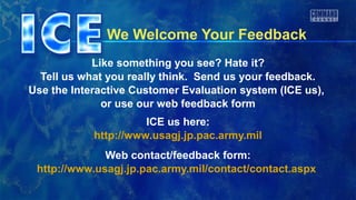 We Welcome Your Feedback
Like something you see? Hate it?
Tell us what you really think. Send us your feedback.
Use the Interactive Customer Evaluation system (ICE us),
or use our web feedback form
ICE us here:
http://www.usagj.jp.pac.army.mil
Web contact/feedback form:
http://www.usagj.jp.pac.army.mil/contact/contact.aspx
 