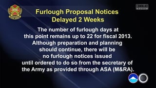 Furlough Proposal Notices
Delayed 2 Weeks
The number of furlough days at
this point remains up to 22 for fiscal 2013.
Although preparation and planning
should continue, there will be
no furlough notices issued
until ordered to do so from the secretary of
the Army as provided through ASA (M&RA).
 