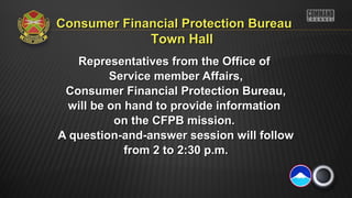 Representatives from the Office ofRepresentatives from the Office of
Service member Affairs,Service member Affairs,
Consumer Financial Protection Bureau,Consumer Financial Protection Bureau,
will be on hand to provide informationwill be on hand to provide information
on the CFPB mission.on the CFPB mission.
A question-and-answer session will followA question-and-answer session will follow
from 2 to 2:30 p.m.from 2 to 2:30 p.m.
Consumer Financial Protection BureauConsumer Financial Protection Bureau
Town HallTown Hall
 