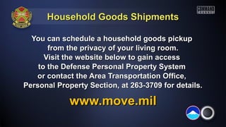 Household Goods ShipmentsHousehold Goods Shipments
You can schedule a household goods pickupYou can schedule a household goods pickup
from the privacy of your living room.from the privacy of your living room.
Visit the website below to gain accessVisit the website below to gain access
to the Defense Personal Property Systemto the Defense Personal Property System
or contact the Area Transportation Office,or contact the Area Transportation Office,
Personal Property Section, at 263-3709 for details.Personal Property Section, at 263-3709 for details.
www.move.milwww.move.mil
 