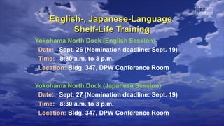 English-, Japanese-LanguageEnglish-, Japanese-Language
Shelf-Life TrainingShelf-Life Training
Yokohama North Dock (English Session)
Date: Sept. 26 (Nomination deadline: Sept. 19)
Time: 8:30 a.m. to 3 p.m.
Location: Bldg. 347, DPW Conference Room
Yokohama North Dock (Japanese Session)
Date: Sept. 27 (Nomination deadline: Sept. 19)
Time: 8:30 a.m. to 3 p.m.
Location: Bldg. 347, DPW Conference Room
 