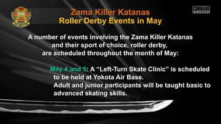 Zama Killer KatanasZama Killer Katanas
A number of events involving the Zama Killer KatanasA number of events involving the Zama Killer Katanas
and their sport of choice, roller derby,and their sport of choice, roller derby,
are scheduled throughout the month of May:are scheduled throughout the month of May:
May 4 and 5May 4 and 5: A “Left-Turn Skate Clinic” is scheduled: A “Left-Turn Skate Clinic” is scheduled
to be held at Yokota Air Base.to be held at Yokota Air Base.
Adult and junior participants will be taught basic toAdult and junior participants will be taught basic to
advanced skating skills.advanced skating skills.
Roller Derby Events in May
 
