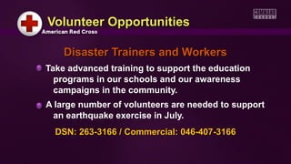 Volunteer OpportunitiesVolunteer Opportunities
Disaster Trainers and WorkersDisaster Trainers and Workers
Take advanced training to support the education
programs in our schools and our awareness
campaigns in the community.
A large number of volunteers are needed to support
an earthquake exercise in July.
DSN: 263-3166 / Commercial: 046-407-3166DSN: 263-3166 / Commercial: 046-407-3166
 