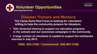 Volunteer OpportunitiesVolunteer Opportunities
Disaster Trainers and WorkersDisaster Trainers and Workers
The Camp Zama Red Cross is looking for volunteers
willing to help the community prepare for disasters.
 Take advanced training to support our education programs
in the schools and our awareness campaigns in the community.
 A large number of volunteers is needed to support the earthquake
exercise in July 2013.
DSN: 263-3166 / Commercial: 046-407-3166DSN: 263-3166 / Commercial: 046-407-3166
 