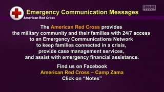 TheThe American Red CrossAmerican Red Cross providesprovides
the military community and their families with 24/7 accessthe military community and their families with 24/7 access
to an Emergency Communications Networkto an Emergency Communications Network
to keep families connected in a crisis,to keep families connected in a crisis,
provide case management services,provide case management services,
and assist with emergency financial assistance.and assist with emergency financial assistance.
Find us on FacebookFind us on Facebook
American Red Cross – Camp ZamaAmerican Red Cross – Camp Zama
Click on “Notes”Click on “Notes”
Emergency Communication MessagesEmergency Communication Messages
 