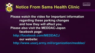 Please watch the video for important informationPlease watch the video for important information
regarding these parking changesregarding these parking changes
and how they will affect you.and how they will affect you.
Please also visit the MEDDAC-JapanPlease also visit the MEDDAC-Japan
facebook page:facebook page:
http://facebook.com/MEDDACJhttp://facebook.com/MEDDACJ
our website:our website:
http://www.usarj.army.mil/organization/meddac/http://www.usarj.army.mil/organization/meddac/
Notice From Sams Health ClinicNotice From Sams Health Clinic
 