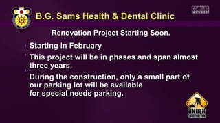B.G. Sams Health & Dental ClinicB.G. Sams Health & Dental Clinic
Renovation Project Starting Soon.Renovation Project Starting Soon.
Starting in FebruaryStarting in February
This project will be in phases and span almostThis project will be in phases and span almost
three years.three years.
During the construction, only a small part ofDuring the construction, only a small part of
our parking lot will be availableour parking lot will be available
for special needs parking.for special needs parking.
 