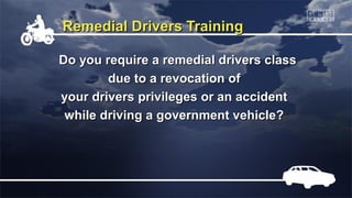 Remedial Drivers TrainingRemedial Drivers Training
Do you require a remedial drivers classDo you require a remedial drivers class
due to a revocation ofdue to a revocation of
your drivers privileges or an accidentyour drivers privileges or an accident
while driving a government vehicle?while driving a government vehicle?
 