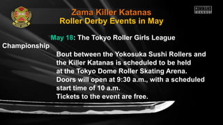 Zama Killer KatanasZama Killer Katanas
May 18: The Tokyo Roller Girls League
Championship
Bout between the Yokosuka Sushi Rollers and
the Killer Katanas is scheduled to be held
at the Tokyo Dome Roller Skating Arena.
Doors will open at 9:30 a.m., with a scheduled
start time of 10 a.m.
Tickets to the event are free.
Roller Derby Events in May
 