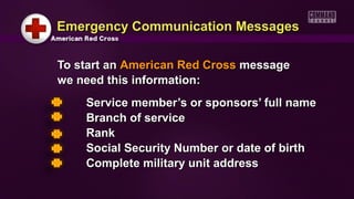 To start anTo start an American Red CrossAmerican Red Cross messagemessage
we need this information:we need this information:
Service member’s or sponsors’ full nameService member’s or sponsors’ full name
Branch of serviceBranch of service
RankRank
Social Security Number or date of birthSocial Security Number or date of birth
Complete military unit addressComplete military unit address
Emergency Communication MessagesEmergency Communication Messages
 