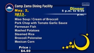 ~Menu~~Menu~
Miso Soup / Cream of BroccoliMiso Soup / Cream of Broccoli
Pork Chop with Tomato Garlic SaucePork Chop with Tomato Garlic Sauce
Parmesan FishParmesan Fish
Mashed PotatoesMashed Potatoes
Steamed RiceSteamed Rice
Broccoli PolonaiseBroccoli Polonaise
Mexican CornMexican Corn
5 p.m. to 6:305 p.m. to 6:30
p.mp.m ..
May. 2,May. 2,
20132013
Price :Price :
$4.60$4.60
 