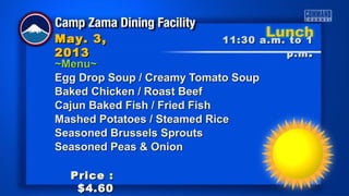 ~Menu~~Menu~
Egg Drop Soup / Creamy Tomato SoupEgg Drop Soup / Creamy Tomato Soup
Baked Chicken / Roast BeefBaked Chicken / Roast Beef
Cajun Baked Fish / Fried FishCajun Baked Fish / Fried Fish
Mashed Potatoes / Steamed RiceMashed Potatoes / Steamed Rice
Seasoned Brussels SproutsSeasoned Brussels Sprouts
Seasoned Peas & OnionSeasoned Peas & Onion
11:30 a.m. to 111:30 a.m. to 1
p.mp.m ..
May. 3,May. 3,
20132013
Price :Price :
$4.60$4.60
 