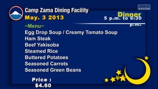 ~Menu~~Menu~
Egg Drop Soup / Creamy Tomato SoupEgg Drop Soup / Creamy Tomato Soup
Ham SteakHam Steak
Beef YakisobaBeef Yakisoba
Steamed RiceSteamed Rice
Buttered PotatoesButtered Potatoes
Seasoned CarrotsSeasoned Carrots
Seasoned Green BeansSeasoned Green Beans
5 p.m. to 6:305 p.m. to 6:30
p.mp.m ..
May. 3 2013May. 3 2013
Price :Price :
$4.60$4.60
 