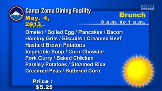 ~Menu~~Menu~
Omelet / Boiled Egg / Pancakes / BaconOmelet / Boiled Egg / Pancakes / Bacon
Hominy Grits / Biscuits / Creamed BeefHominy Grits / Biscuits / Creamed Beef
Hashed Brown PotatoesHashed Brown Potatoes
Vegetable Soup / Corn ChowderVegetable Soup / Corn Chowder
Pork Curry / Baked ChickenPork Curry / Baked Chicken
Parsley Potatoes / Steamed RiceParsley Potatoes / Steamed Rice
Creamed Peas / Buttered CornCreamed Peas / Buttered Corn
9 a.m. to 1 p.m9 a.m. to 1 p.m ..
May. 4,May. 4,
20132013
Price :Price :
$5.25$5.25
 
