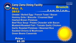 ~Menu~~Menu~
Omelet / Boiled Egg / French Toast / BaconOmelet / Boiled Egg / French Toast / Bacon
Hominy Grits / Biscuits / Creamed BeefHominy Grits / Biscuits / Creamed Beef
Hashed Brown PotatoesHashed Brown Potatoes
Beef Rice Soup / Potato Chowder with BaconBeef Rice Soup / Potato Chowder with Bacon
Mustard-Roasted Fish / Tomato Garlic ChickenMustard-Roasted Fish / Tomato Garlic Chicken
Garlic Roasted Potatoes / Steamed RiceGarlic Roasted Potatoes / Steamed Rice
Sautéed Onions & MushroomSautéed Onions & Mushroom
Green Beans CasseroleGreen Beans Casserole
9 a.m. to 1 p.m9 a.m. to 1 p.m ..
May. 5,May. 5,
20132013
Price :Price :
$5.25$5.25
 
