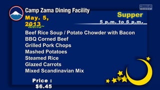 ~Menu~~Menu~
Beef Rice Soup / Potato Chowder with BaconBeef Rice Soup / Potato Chowder with Bacon
BBQ Corned BeefBBQ Corned Beef
Grilled Pork ChopsGrilled Pork Chops
Mashed PotatoesMashed Potatoes
Steamed RiceSteamed Rice
Glazed CarrotsGlazed Carrots
Mixed Scandinavian MixMixed Scandinavian Mix
5 p.m. to 6 p.m5 p.m. to 6 p.m ..
May. 5,May. 5,
20132013
Price :Price :
$6.45$6.45
 