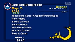~Menu~~Menu~
Minestrone Soup / Cream of Potato SoupMinestrone Soup / Cream of Potato Soup
Pork AdoboPork Adobo
Baked ChickenBaked Chicken
Steamed RiceSteamed Rice
Mashed PotatoesMashed Potatoes
Mustard GreensMustard Greens
Peas & OnionPeas & Onion
5 p.m. to 6:305 p.m. to 6:30
p.mp.m ..
May. 7,May. 7,
20132013
Price :Price :
$4.60$4.60
 