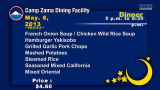 ~Menu~~Menu~
French Onion Soup / Chicken Wild Rice SoupFrench Onion Soup / Chicken Wild Rice Soup
Hamburger YakisobaHamburger Yakisoba
Grilled Garlic Pork ChopsGrilled Garlic Pork Chops
Mashed PotatoesMashed Potatoes
Steamed RiceSteamed Rice
Seasoned Mixed CaliforniaSeasoned Mixed California
Mixed OrientalMixed Oriental
5 p.m. to 6:305 p.m. to 6:30
p.mp.m ..
May. 8,May. 8,
20132013
Price :Price :
$4.60$4.60
 