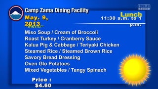 ~Menu~~Menu~
Miso Soup / Cream of BroccoliMiso Soup / Cream of Broccoli
Roast Turkey / Cranberry SauceRoast Turkey / Cranberry Sauce
Kalua Pig & Cabbage / Teriyaki ChickenKalua Pig & Cabbage / Teriyaki Chicken
Steamed Rice / Steamed Brown RiceSteamed Rice / Steamed Brown Rice
Savory Bread DressingSavory Bread Dressing
Oven Glo PotatoesOven Glo Potatoes
Mixed Vegetables / Tangy SpinachMixed Vegetables / Tangy Spinach
11:30 a.m. to 111:30 a.m. to 1
p.mp.m ..
May. 9,May. 9,
20132013
Price :Price :
$4.60$4.60
 