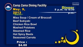 ~Menu~~Menu~
Miso Soup / Cream of BroccoliMiso Soup / Cream of Broccoli
Beef SukiyakiBeef Sukiyaki
Chicken Rice BowlChicken Rice Bowl
Mashed PotatoesMashed Potatoes
Steamed RiceSteamed Rice
Hot Spicy BeetsHot Spicy Beets
Seasoned CarrotsSeasoned Carrots
5 p.m. to 6:305 p.m. to 6:30
p.mp.m ..
May. 9,May. 9,
20132013
Price :Price :
$4.60$4.60
 