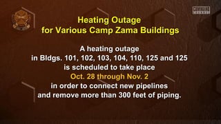 Heating Outage
for Various Camp Zama Buildings
A heating outage
in Bldgs. 101, 102, 103, 104, 110, 125 and 125
is scheduled to take place
Oct. 28 through Nov. 2
in order to connect new pipelines
and remove more than 300 feet of piping.

 