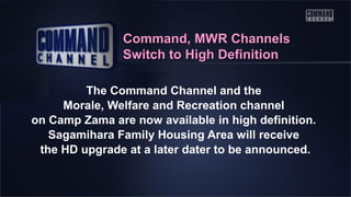 Command, MWR Channels
Switch to High Definition
The Command Channel and the
Morale, Welfare and Recreation channel
on Camp Zama are now available in high definition.
Sagamihara Family Housing Area will receive
the HD upgrade at a later dater to be announced.

 