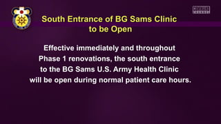 South Entrance of BG Sams Clinic
to be Open
Effective immediately and throughout
Phase 1 renovations, the south entrance
to the BG Sams U.S. Army Health Clinic
will be open during normal patient care hours.

 