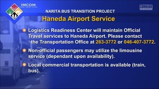 NARITA BUS TRANSITION PROJECT

Haneda Airport Service
Logistics Readiness Center will maintain Official
Travel services to Haneda Airport. Please contact
the Transportation Office at 263-3772 or 046-407-3772.
Non-official passengers may utilize the limousine
service (dependant upon availability).
Local commercial transportation is available (train,
bus).

 
