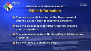 NARITA BUS TRANSITION PROJECT

Other Information
Sponsors provide location of the Department of
Defense Liaison Desk to incoming personnel.
Bus will be available at Narita Airport 90 minutes
prior to departure.
Space-available seats at Narita will be sold first-come,
first-serve.
Bus will leave at scheduled times.

 