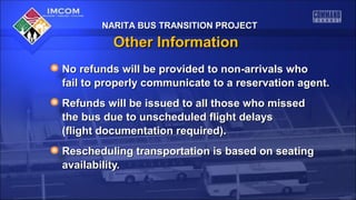 NARITA BUS TRANSITION PROJECT

Other Information
No refunds will be provided to non-arrivals who
fail to properly communicate to a reservation agent.
Refunds will be issued to all those who missed
the bus due to unscheduled flight delays
(flight documentation required).
Rescheduling transportation is based on seating
availability.

 